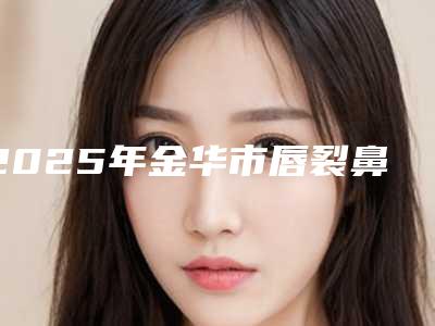 2025年金华市唇裂鼻整形手术医院排行top10强专业筛选(金华市唇裂鼻整形手术整形医院)