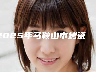2025年马鞍山市烤瓷牙美容冠修复价格价位表2025,超值优惠项目公布