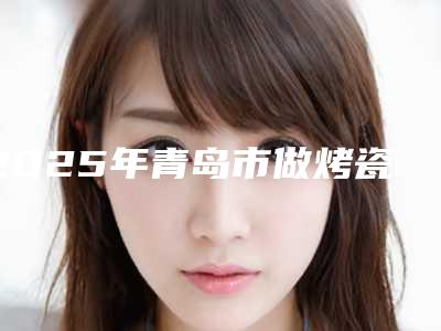 2025年青岛市做烤瓷牙价格表一同预览
