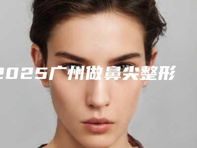 2025广州做鼻尖整形医院哪家强？排行榜为您揭晓，选出心中的No.1