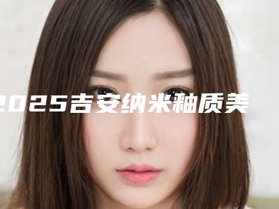 2025吉安纳米釉质美白医院榜单出炉,美白牙齿首选!